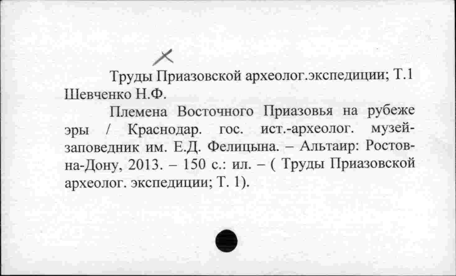 ﻿Труды Приазовской археолог.экспедиции; Т.1 Шевченко Н.Ф.
Племена Восточного Приазовья на рубеже эры / Краснодар, гос. ист.-археолог. музей-заповедник им. Е.Д. Фелицына. - Альтаир: Ростов-на-Дону, 2013. - 150 с.: ил. - ( Труды Приазовской археолог, экспедиции; T. 1).